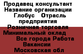 Продавец-консультант › Название организации ­ Глобус › Отрасль предприятия ­ Розничная торговля › Минимальный оклад ­ 17 000 - Все города Работа » Вакансии   . Московская обл.,Бронницы г.